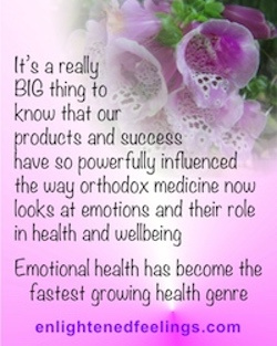 Its' a really BIG thing to k now that our products have so powerfully influenced the way orthodox medicine now looks at emotions and their role in health and wellbeing